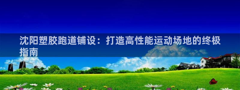 谈球吧下载：沈阳塑胶跑道铺设：打造高性能运动场地的终极
指南