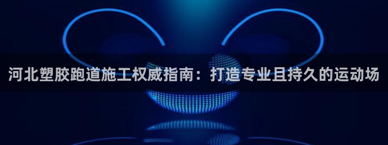 谈球吧网站：河北塑胶跑道施工权威指南：打造专业且持久的运动场